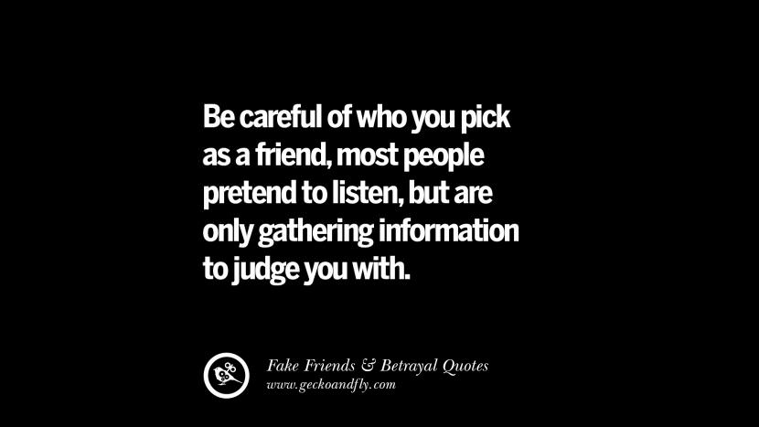 be careful of who you pick as a friend, most people pretend to listen, but are only gathering information to judge you with.