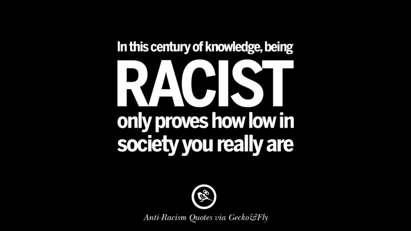 In this century of knowledge, being racist only proves how low in society you really are.