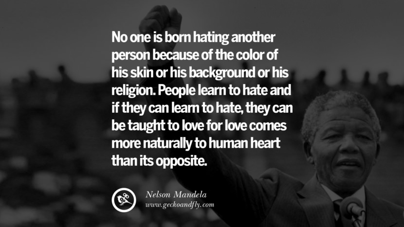 No one is born hating another person because of the color of his skin or his background or his religion. People learn to hate and if they can learn to hate, they can be taught to love for love comes more naturally to human heart than its opposite. - Nelson Mandela