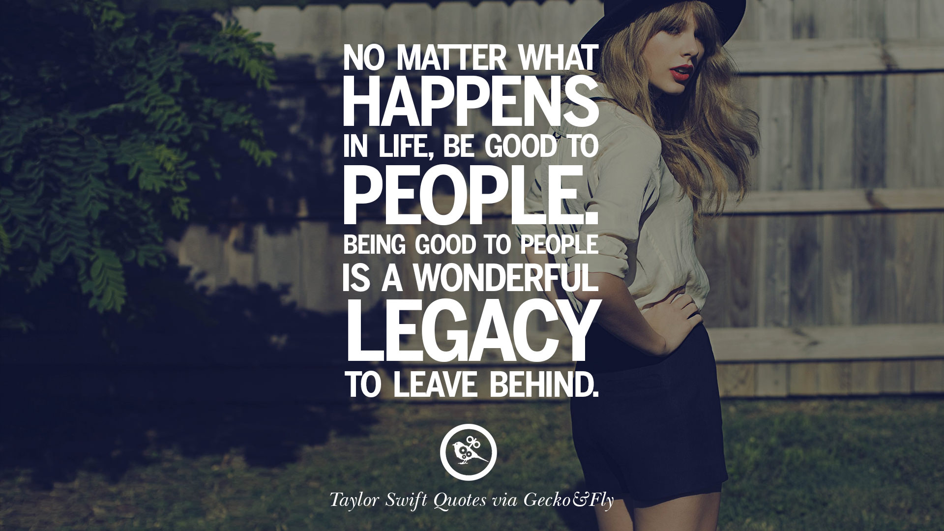 No matter what happens in life be good to people Being good to people is a wonderful legacy to leave behind