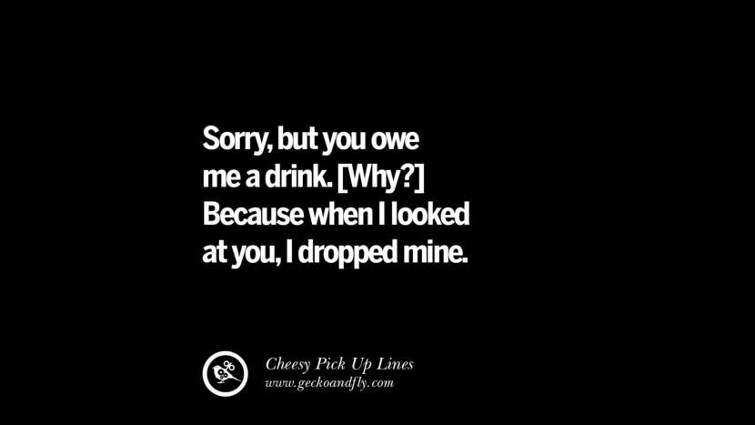 Sorry, but you owe me a drink [Why?] Because when I looked at you, I dropped mine.
