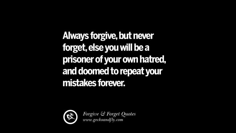 Always forgive, but never forget, else you will be a prisoner of your own hatred and doomed to repeat your mistakes forever.