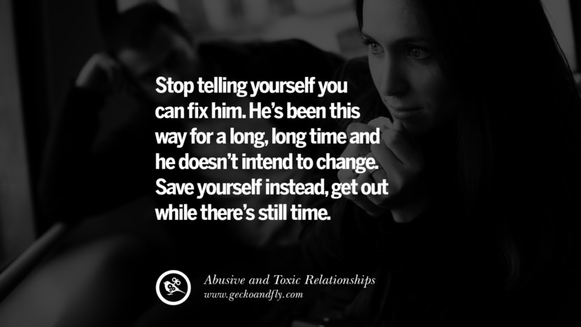 Stop telling yourself you can fix him. He's been this way for a long, long time and he doesn't intend to change. Save yourself instead, get out while there's still time. Quote on Abusive Toxic Relationship