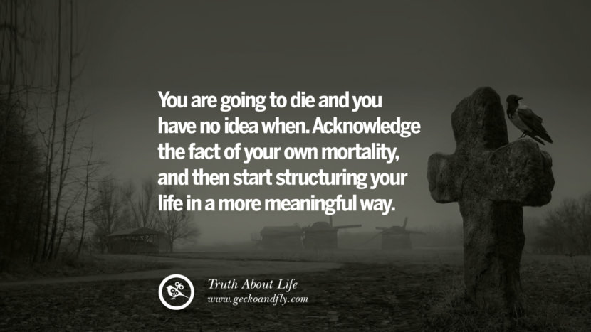 You are going to die and you have no idea when. Acknowledge the fact of your own mortality, and then start structuring your life in a more meaningful way.