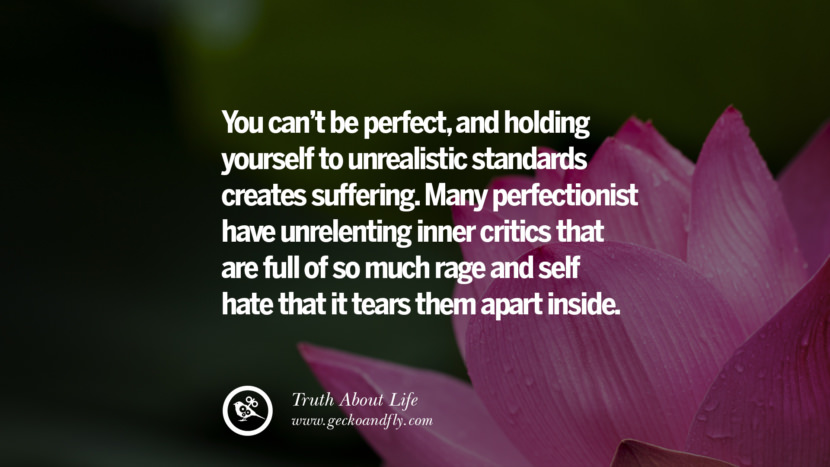 You can't be perfect, and holding yourself to unrealistic standards creates suffering. Many perfectionist have unrelenting inner critics that are full of so much rage and self-hate that it tears them apart inside.