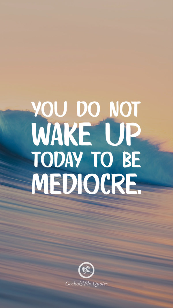 You do not wake up today to be mediocre.