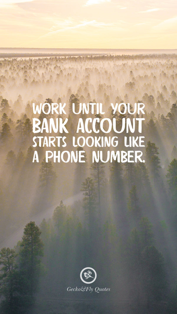 Work until your bank account starts looking like a phone number.