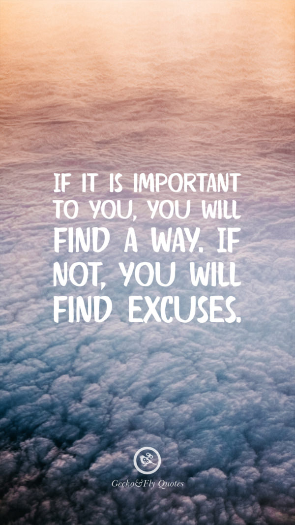 If it is important to you, you will find a way. If not, you will find excuses.