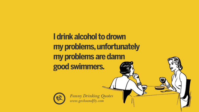 I drink alcohol to drown my problems, unfortunately my problems are damn good swimmers.