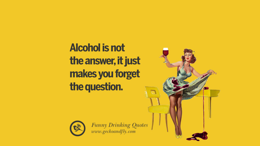 Alcohol is not the answer, it just makes you forget the question.