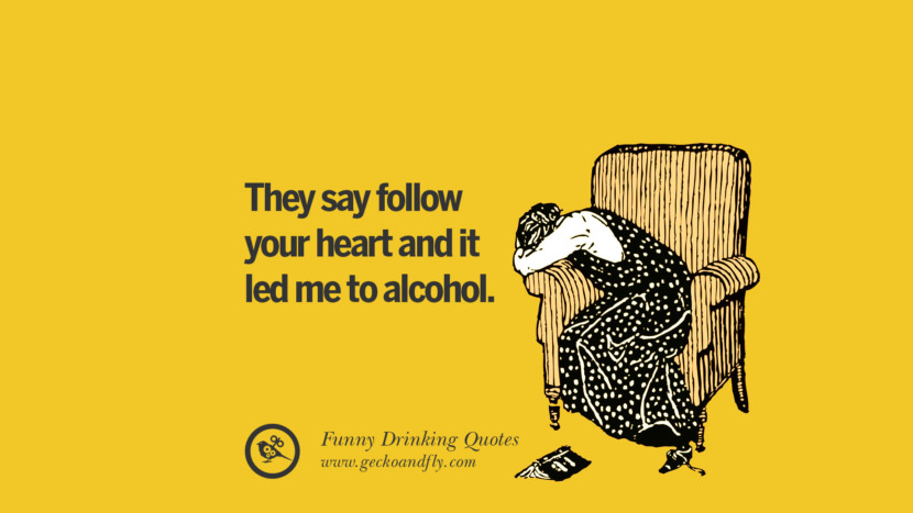 They say follow your heart and it led me to alcohol.