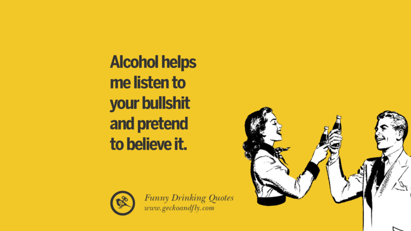 Alcohol helps me listen to your bullshit and pretend to believe it.