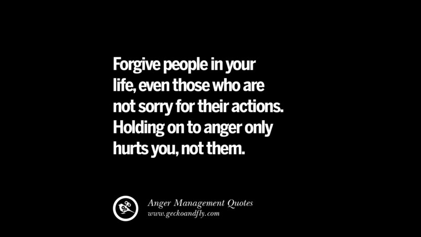 Forgive people in your life, even those who are not sorry for their actions. Holding on to anger only hurts, not them.