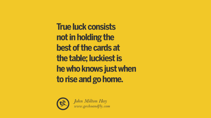 True luck consists not in holding the best of the cards at the table; luckiest is he who knows just when to rise and go home. - John Milton Hay