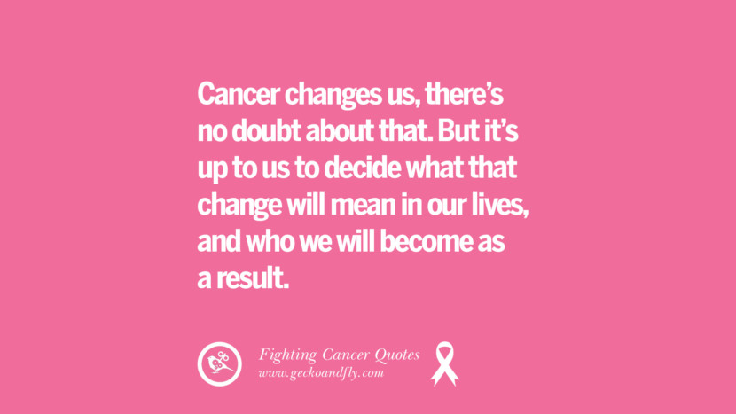 Cancer changes us, there's no doubt about that. But it's up to us to decide what that change will mean in our lives, and who we will become as a result.