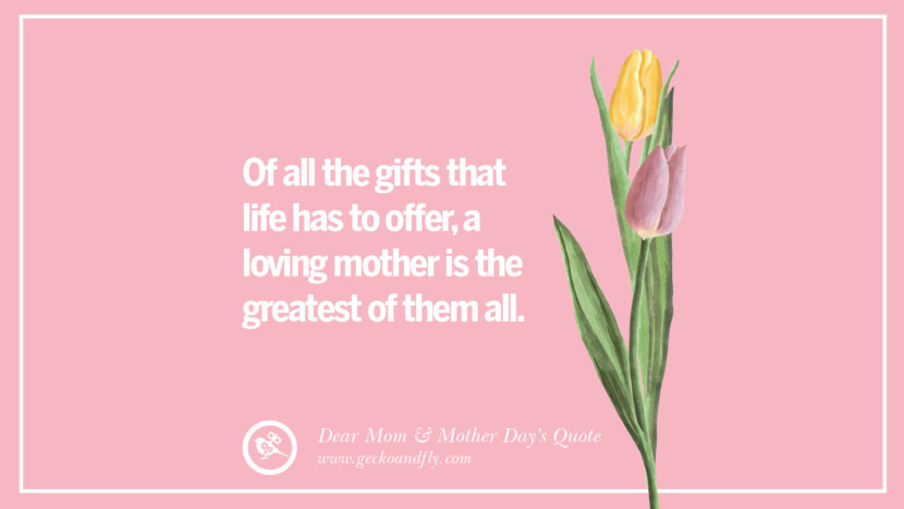 Of all the gifts that life has to offer, a loving mother is the greatest of them all.