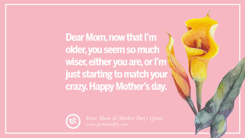 Dear Mom, now that I'm older, you seem so much wiser, either you are, or I'm just starting to match your crazy. Happy Mother's day.