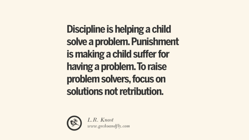 Discipline is helping a child solve a problem. Punishment is making a child suffer for having a problem. To raise problem solvers, focus on solutions not retribution. - L.R. Knost Essential