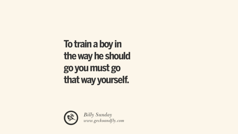 To train a boy in the way he should go you must go that way yourself. - Billy Sunday Essential