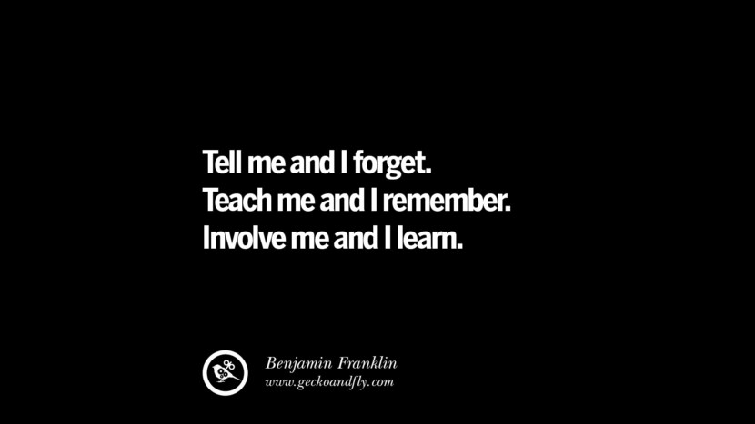 Tell me and I forget. Teach me and I remember. Involve me and I learn. - Benjamin Franklin