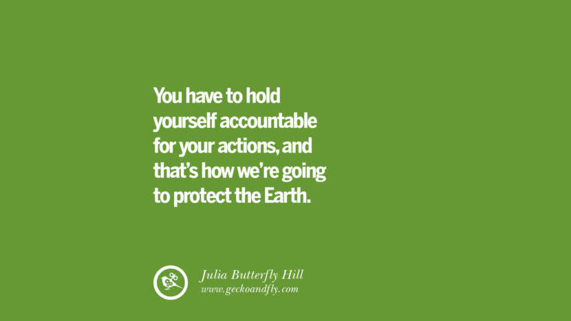 You have to hold yourself accountable for your actions, and that’s how we’re going to protect the Earth. – Julia Butterfly Hill