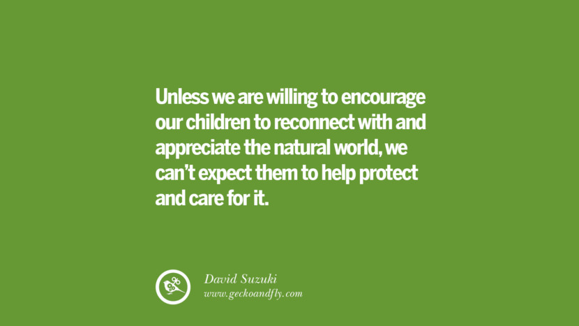 Unless they are willing to encourage their children to reconnect with and appreciate the natural world, they can’t expect them to help protect and care for it. – David Suzuki