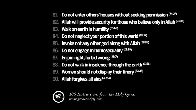 Do not enter others’ houses without seeking permission Allah will provide security for those who believe only in Allah Walk on earth in humility Do not neglect your portion of this world Invoke not any other god along with Allah Do not engage in homosexuality Enjoin right, forbid wrong Do not walk in insolence through the earth Women should not display their finery Allah forgives all sins Instructions By God In The Holy Quran For Mankind Muslim Islam Quotes