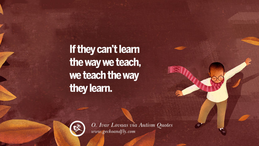 If they can't learn the way they teach, they teach the way they learn. - O.Ivar Lovaas