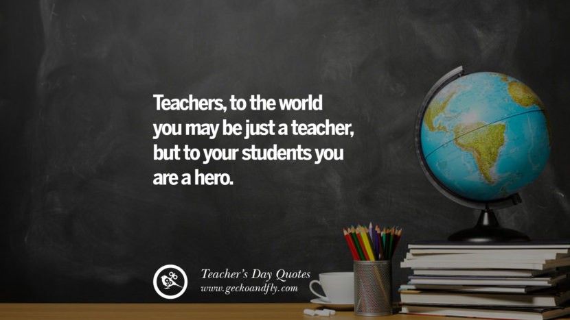 Teachers, to the world you may be just a teacher, but to your students you are a hero.